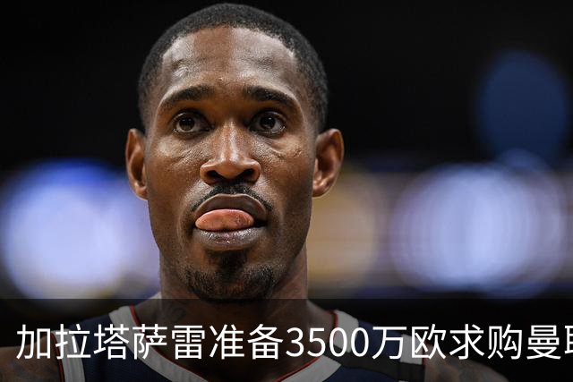 加拉塔萨雷准备3500万欧求购曼联队长B费，为他开出3+1合同
